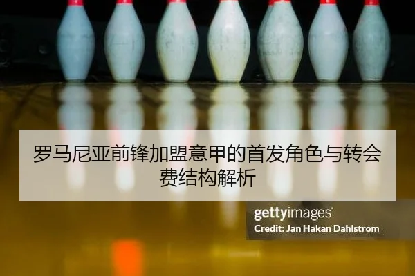 罗马尼亚前锋加盟意甲的首发角色与转会费结构解析
